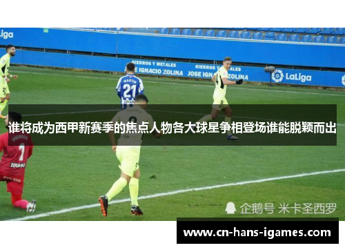 谁将成为西甲新赛季的焦点人物各大球星争相登场谁能脱颖而出