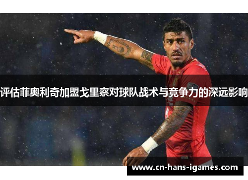 评估菲奥利奇加盟戈里察对球队战术与竞争力的深远影响