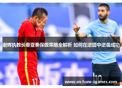 谢晖执教长春亚泰保级策略全解析 如何在逆境中逆袭成功