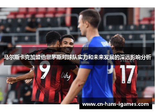 马尔斯卡克加盟伯恩茅斯对球队实力和未来发展的深远影响分析