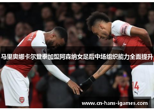 马里奥娜卡尔登泰加盟阿森纳女足后中场组织能力全面提升
